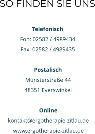 SO FINDEN SIE UNS  Telefonisch Fon: 02582 / 4989434 Fax: 02582 / 4989435  Postalisch Münsterstraße 44 48351 Everswinkel  Online kontakt@ergotherapie-zitlau.de www.ergotherapie-zitlau.de